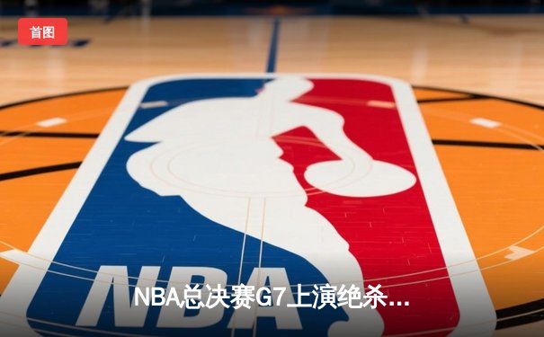 NBA总决赛G7上演绝杀时刻，洛杉矶湖人惊险夺冠
